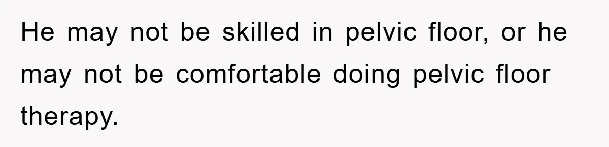 He may not be skilled in pelvic floor, or he may not be comfortable doing pelvic floor therapy.