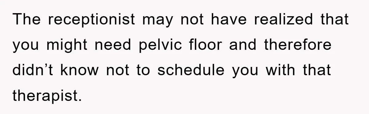 The receptionist may not have realized that you might need pelvic floor and therefore didn’t know not to schedule you with that therapist.