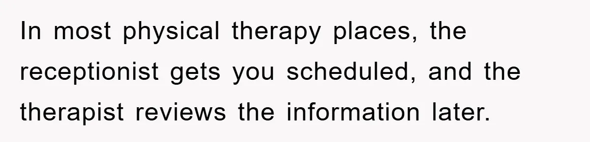 In most physical therapy places, the receptionist gets you scheduled, and the therapist reviews the information later.