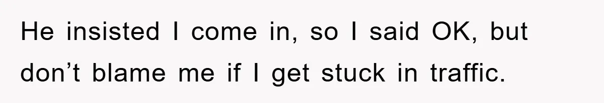He insisted I come in, so I said OK, but don’t blame me if I get stuck in traffic.