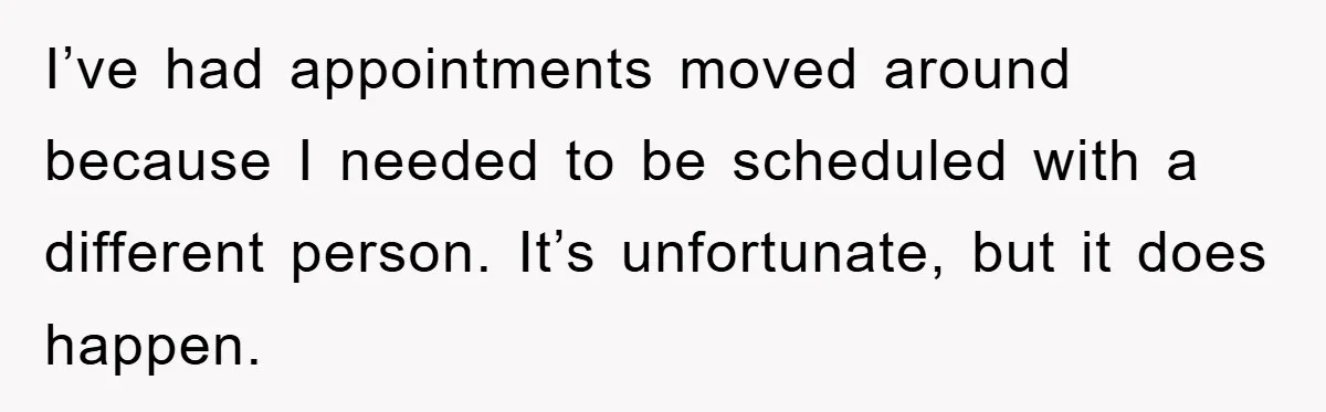 I’ve had appointments moved around because I needed to be scheduled with a different person. It’s unfortunate, but it does happen.