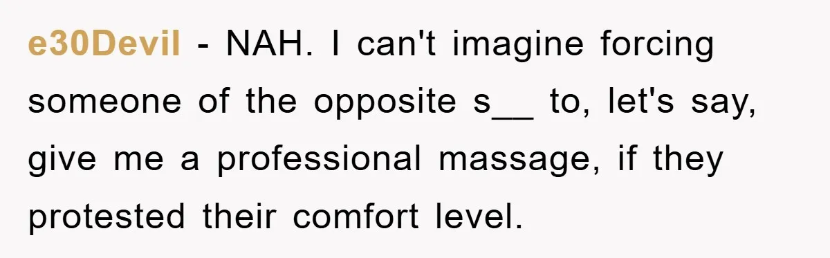 e30Devil − NAH. I can't imagine forcing someone of the opposite s__ to, let's say, give me a professional massage, if they protested their comfort level.