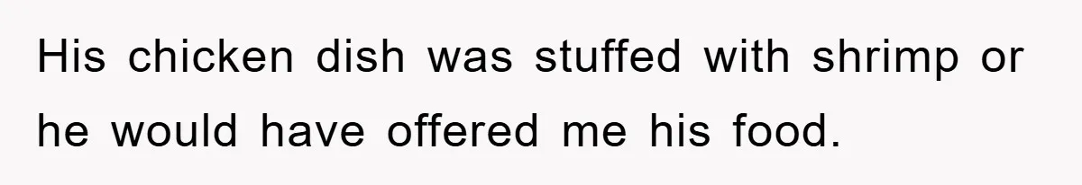 His chicken dish was stuffed with shrimp or he would have offered me his food.
