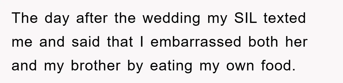 The day after the wedding my SIL texted me and said that I embarrassed both her and my brother by eating my own food.