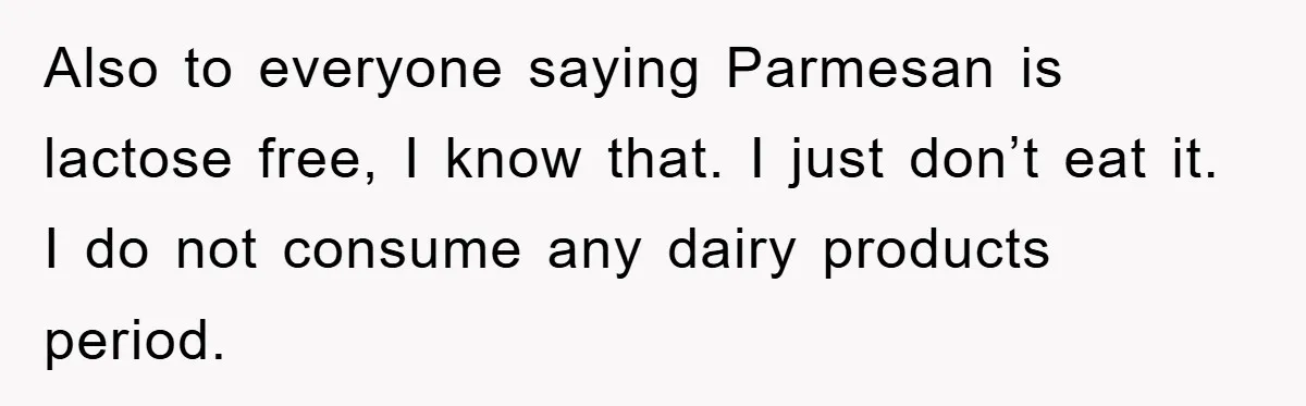 Also to everyone saying Parmesan is lactose free, I know that. I just don’t eat it. I do not consume any dairy products period.