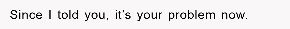 Since I told you, it’s your problem now.