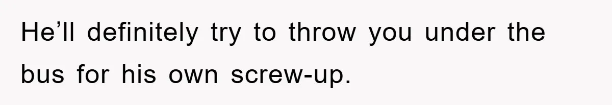 He’ll definitely try to throw you under the bus for his own screw-up.