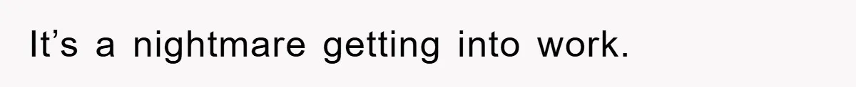 It’s a nightmare getting into work.