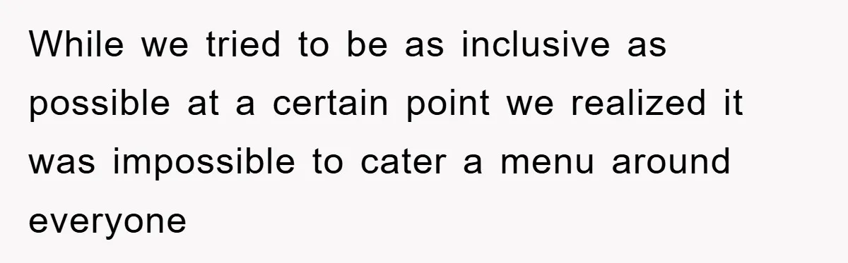 While we tried to be as inclusive as possible at a certain point we realized it was impossible to cater a menu around everyone
