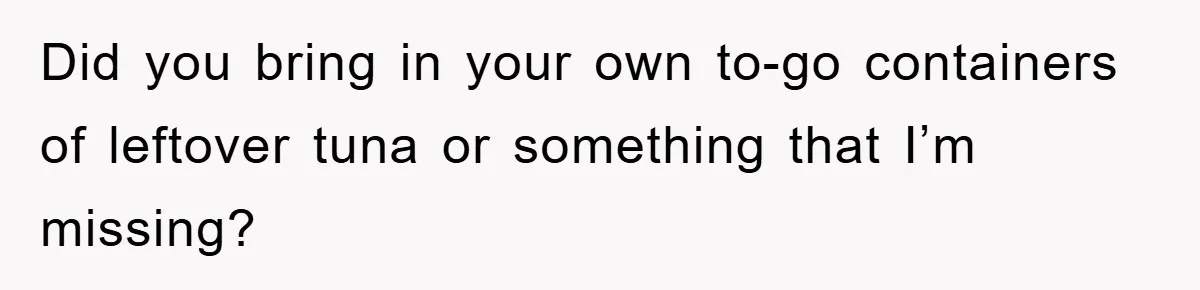 Did you bring in your own to-go containers of leftover tuna or something that I’m missing?