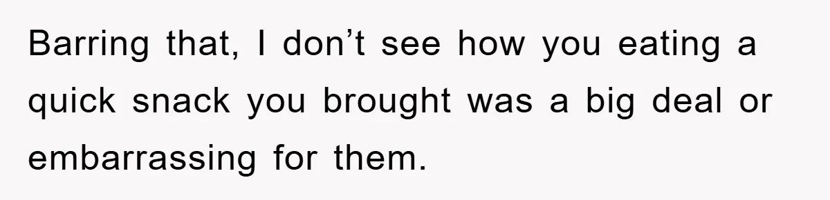 Barring that, I don’t see how you eating a quick snack you brought was a big deal or embarrassing for them.