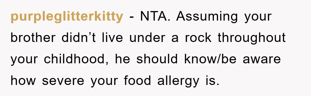 purpleglitterkitty − NTA. Assuming your brother didn’t live under a rock throughout your childhood, he should know/be aware how severe your food allergy is.
