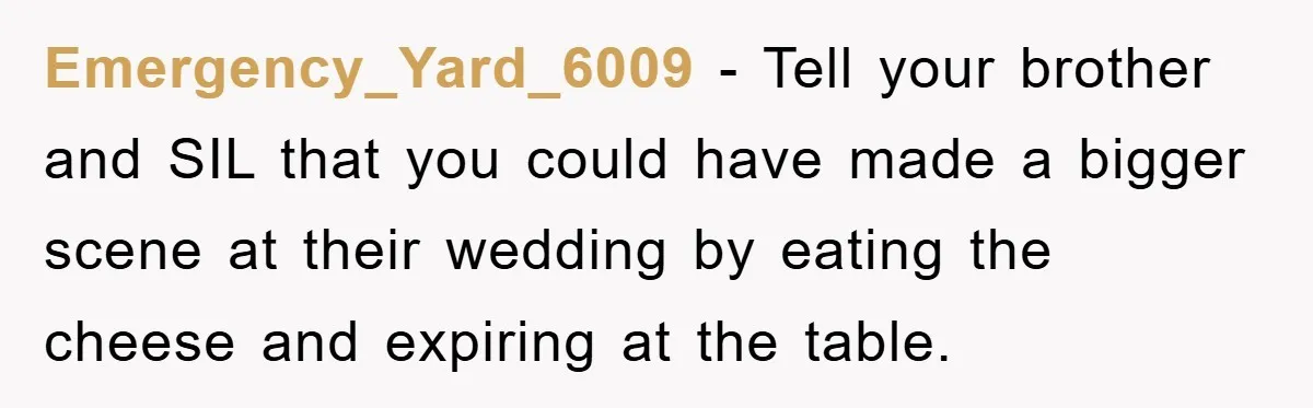 Emergency_Yard_6009 − Tell your brother and SIL that you could have made a bigger scene at their wedding by eating the cheese and expiring at the table.