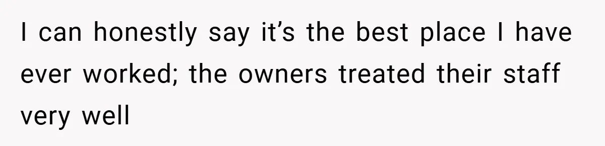 I can honestly say it’s the best place I have ever worked; the owners treated their staff very well