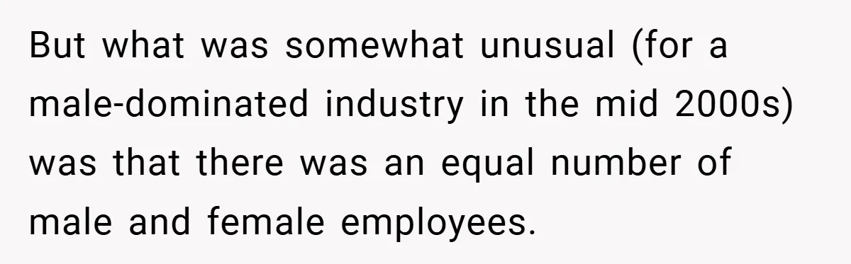 But what was somewhat unusual (for a male-dominated industry in the mid 2000s) was that there was an equal number of male and female employees.