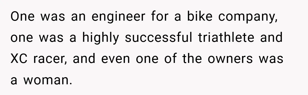 One was an engineer for a bike company, one was a highly successful triathlete and XC racer, and even one of the owners was a woman.