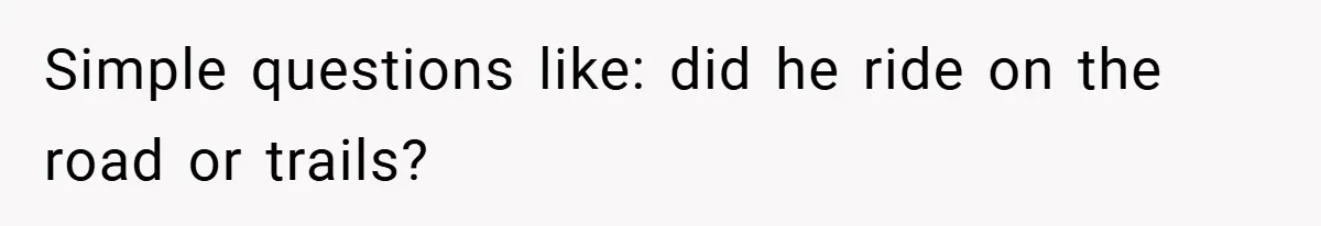Simple questions like: did he ride on the road or trails?