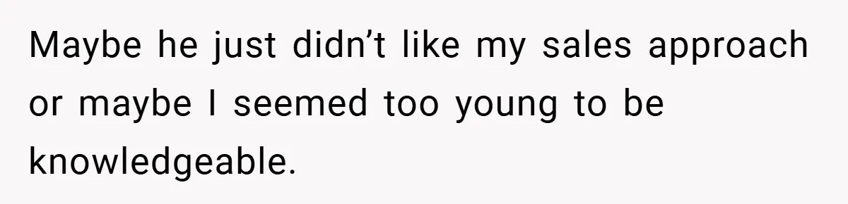 Maybe he just didn’t like my sales approach or maybe I seemed too young to be knowledgeable.
