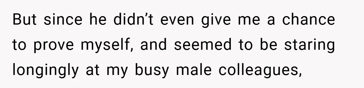 But since he didn’t even give me a chance to prove myself, and seemed to be staring longingly at my busy male colleagues,