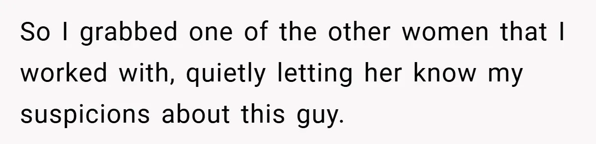 So I grabbed one of the other women that I worked with, quietly letting her know my suspicions about this guy.
