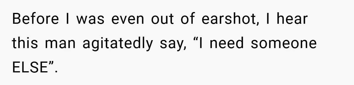 Before I was even out of earshot, I hear this man agitatedly say, “I need someone ELSE”.