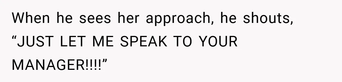 When he sees her approach, he shouts, “JUST LET ME SPEAK TO YOUR MANAGER!!!!”