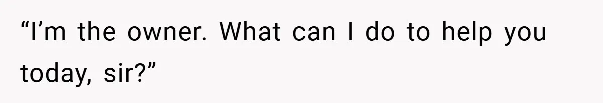 “I’m the owner. What can I do to help you today, sir?”