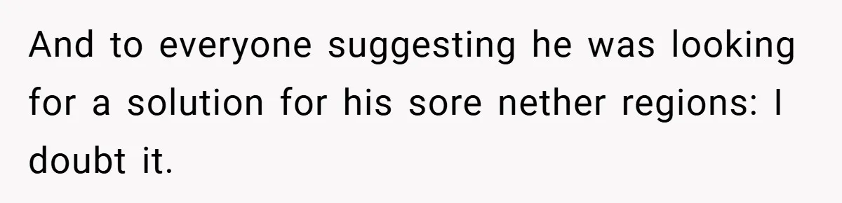 And to everyone suggesting he was looking for a solution for his sore nether regions: I doubt it.