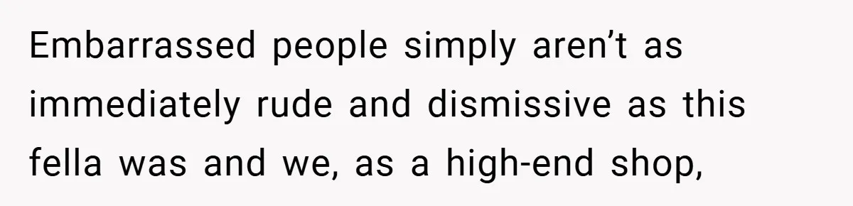 Embarrassed people simply aren’t as immediately rude and dismissive as this fella was and we, as a high-end shop,
