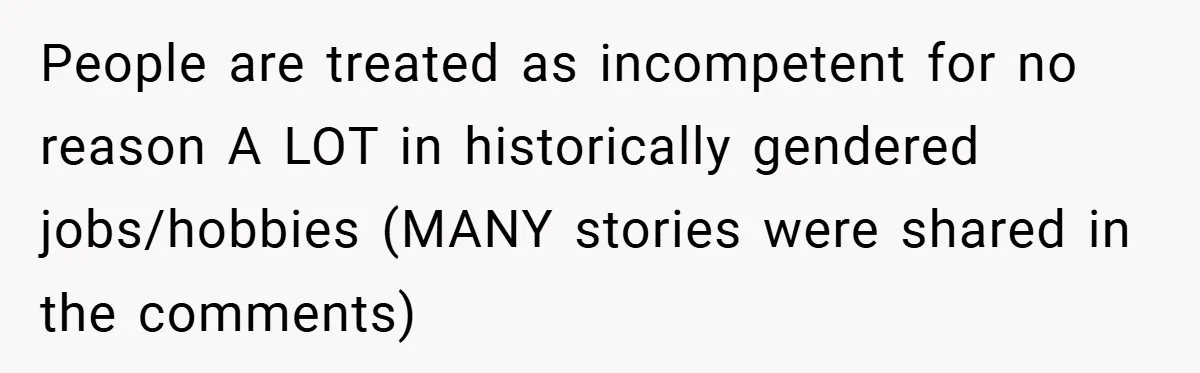 People are treated as incompetent for no reason A LOT in historically gendered jobs/hobbies (MANY stories were shared in the comments)