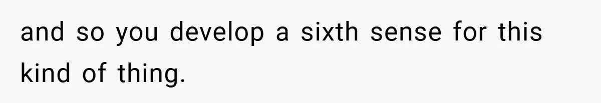 and so you develop a sixth sense for this kind of thing.
