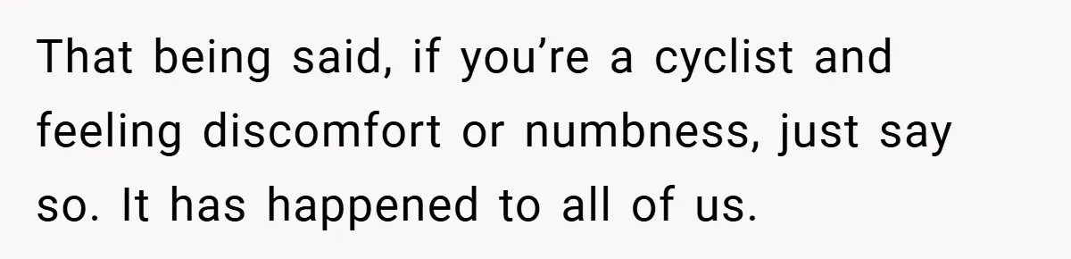 That being said, if you’re a cyclist and feeling discomfort or numbness, just say so. It has happened to all of us.