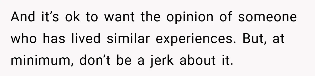 And it’s ok to want the opinion of someone who has lived similar experiences. But, at minimum, don’t be a jerk about it.