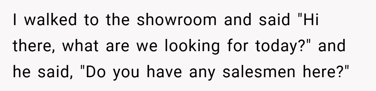 I walked to the showroom and said "Hi there, what are we looking for today?" and he said, "Do you have any salesmen here?"