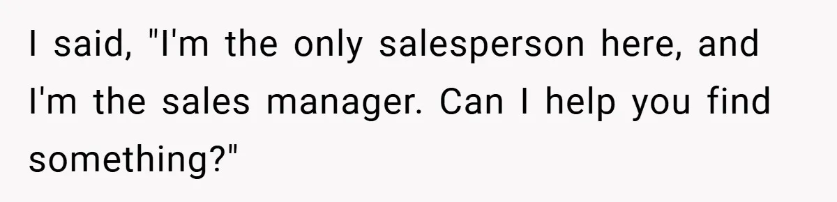 I said, "I'm the only salesperson here, and I'm the sales manager. Can I help you find something?"