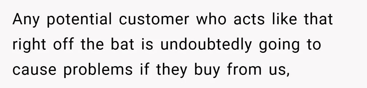 Any potential customer who acts like that right off the bat is undoubtedly going to cause problems if they buy from us,