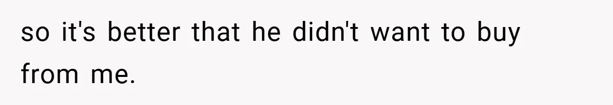 so it's better that he didn't want to buy from me.