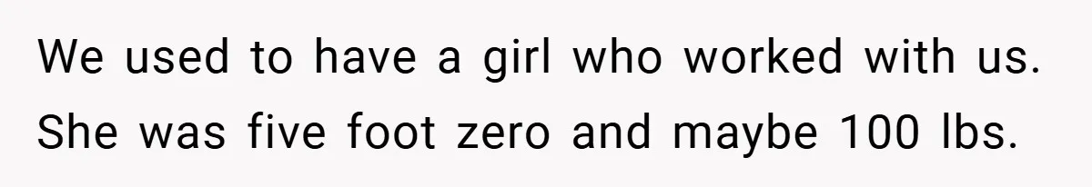 We used to have a girl who worked with us. She was five foot zero and maybe 100 lbs.