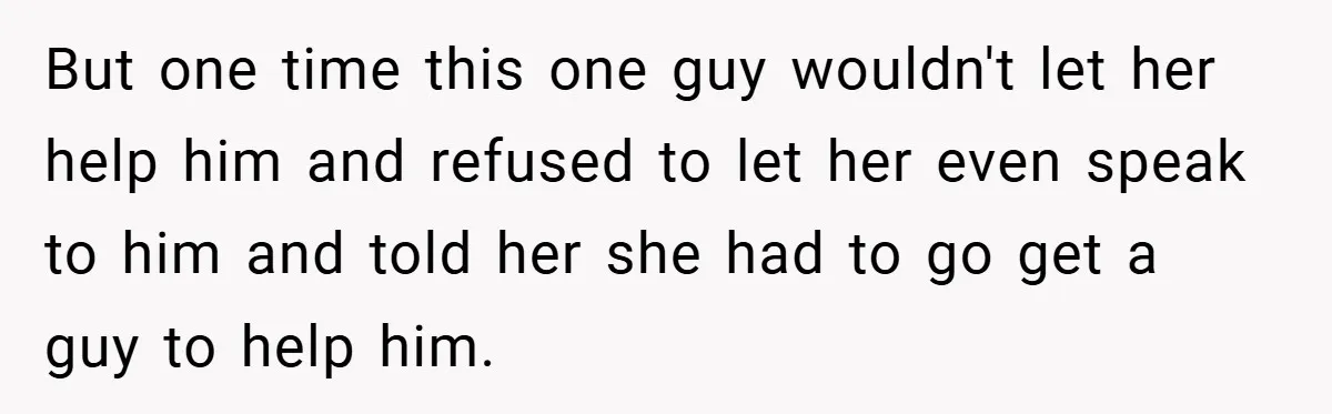 But one time this one guy wouldn't let her help him and refused to let her even speak to him and told her she had to go get a guy...