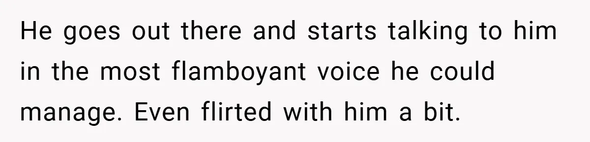 He goes out there and starts talking to him in the most flamboyant voice he could manage. Even flirted with him a bit.