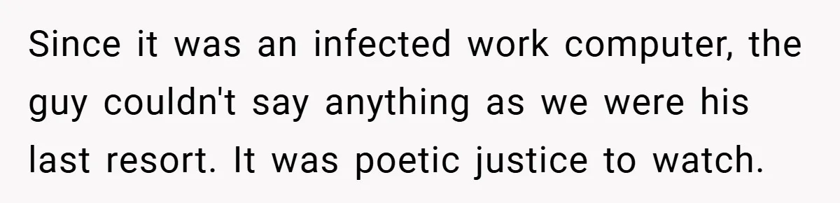 Since it was an infected work computer, the guy couldn't say anything as we were his last resort. It was poetic justice to watch.