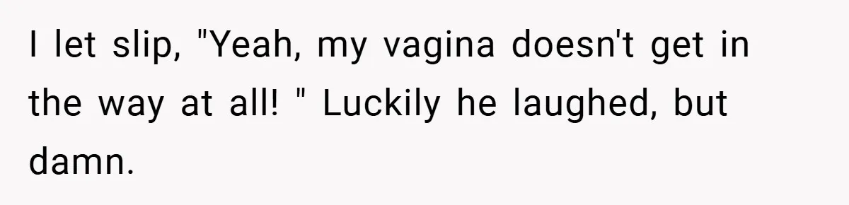 I let slip, "Yeah, my vagina doesn't get in the way at all! " Luckily he laughed, but damn.