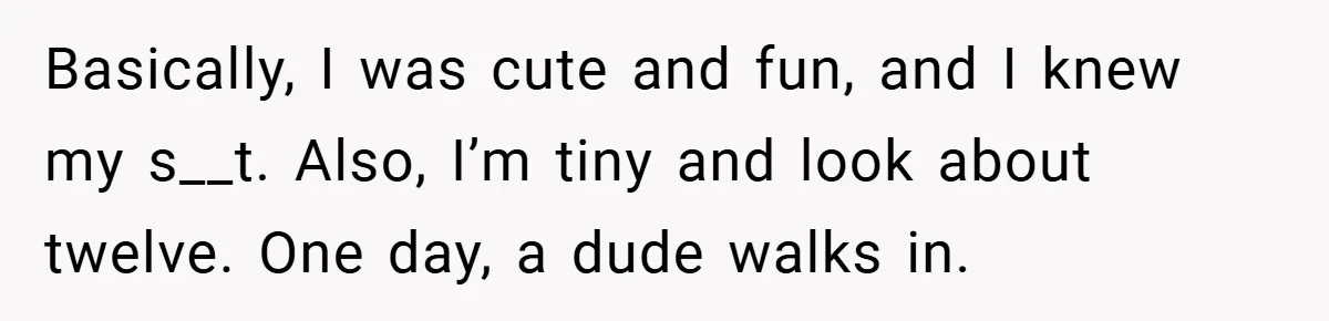 Basically, I was cute and fun, and I knew my s__t. Also, I’m tiny and look about twelve. One day, a dude walks in.