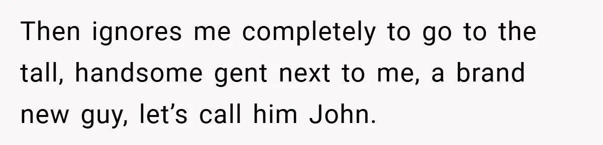 Then ignores me completely to go to the tall, handsome gent next to me, a brand new guy, let’s call him John.