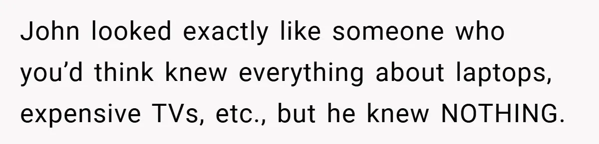 John looked exactly like someone who you’d think knew everything about laptops, expensive TVs, etc., but he knew NOTHING.