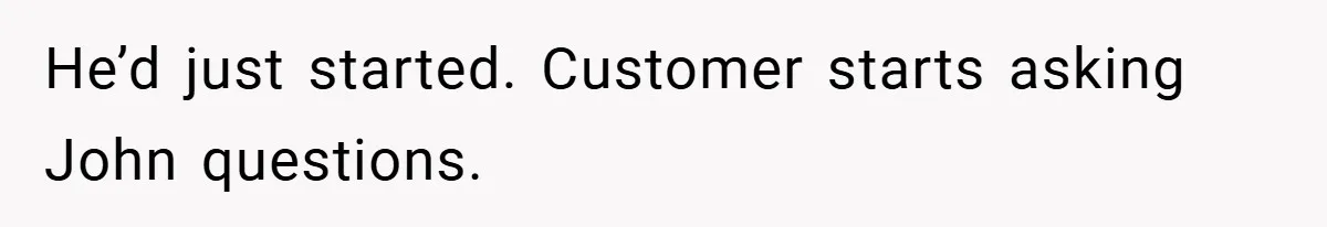 He’d just started. Customer starts asking John questions.