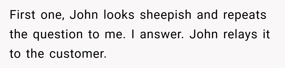 First one, John looks sheepish and repeats the question to me. I answer. John relays it to the customer.