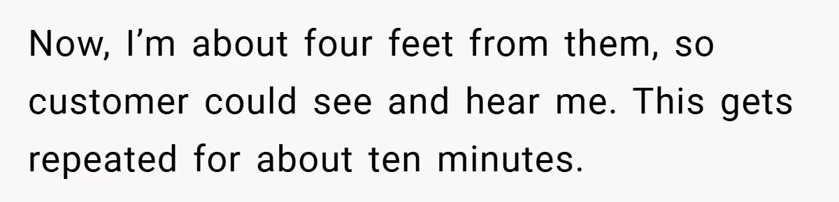 Now, I’m about four feet from them, so customer could see and hear me. This gets repeated for about ten minutes.