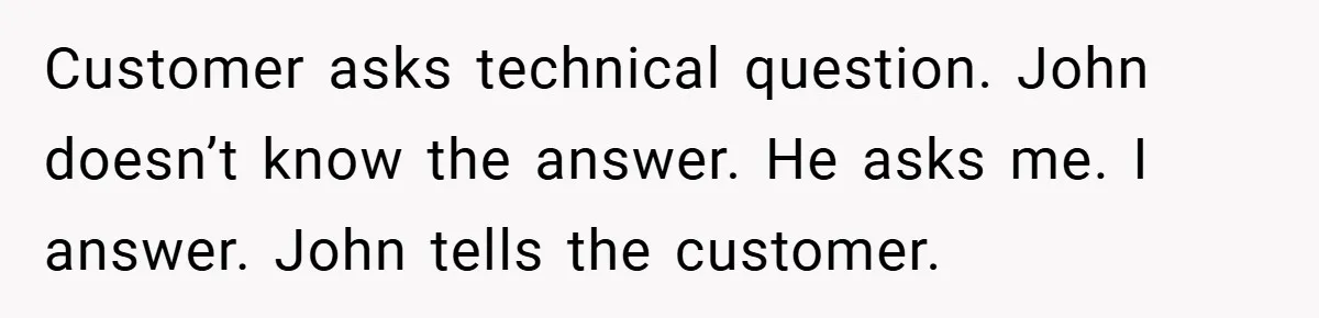 Customer asks technical question. John doesn’t know the answer. He asks me. I answer. John tells the customer.
