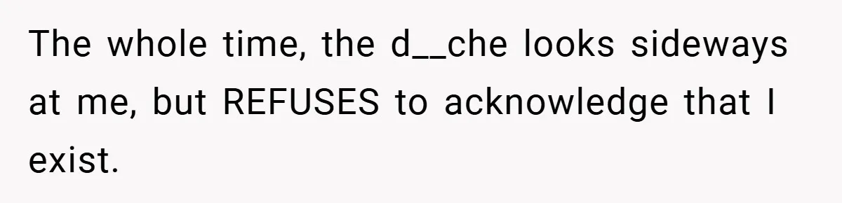 The whole time, the d__che looks sideways at me, but REFUSES to acknowledge that I exist.